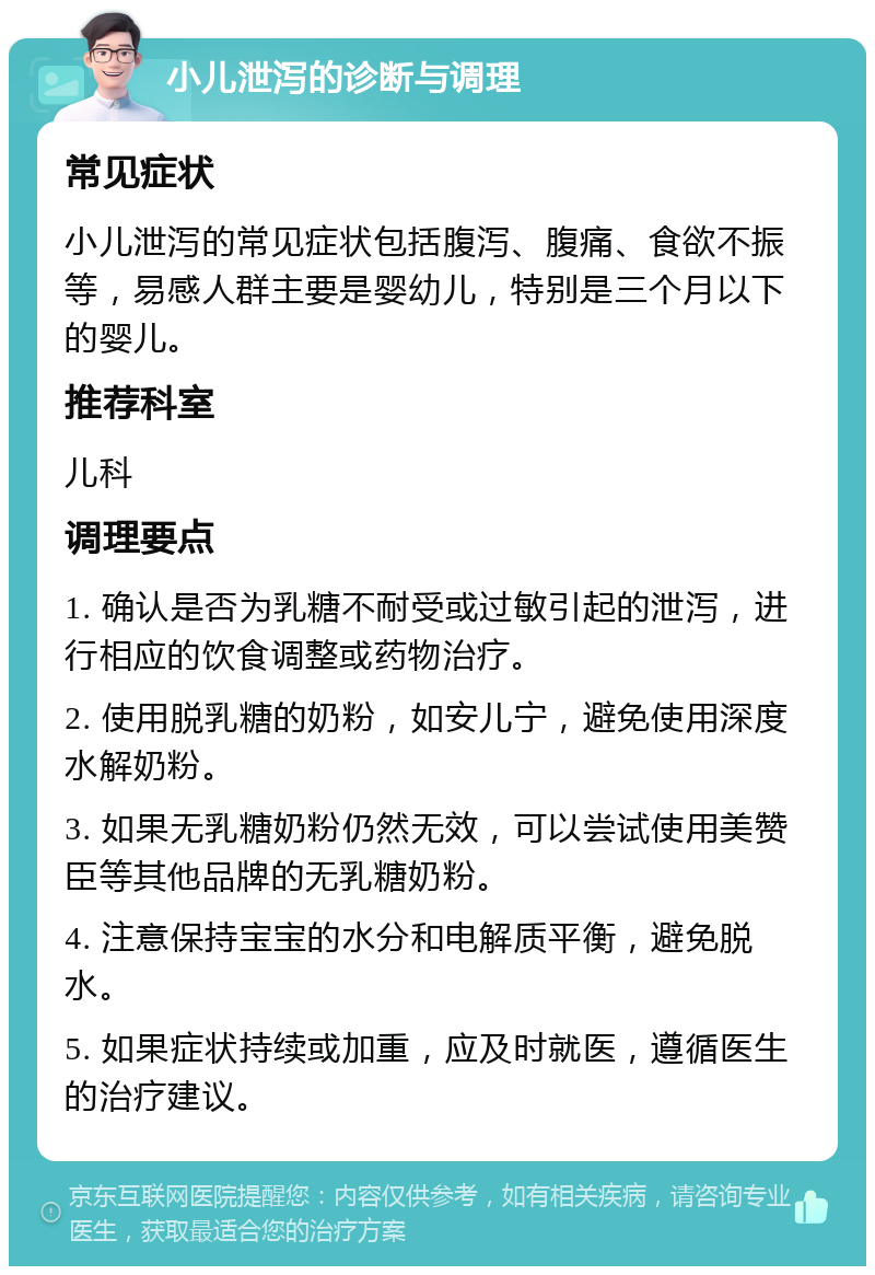 小儿泄泻的诊断与调理 常见症状 小儿泄泻的常见症状包括腹泻、腹痛、食欲不振等，易感人群主要是婴幼儿，特别是三个月以下的婴儿。 推荐科室 儿科 调理要点 1. 确认是否为乳糖不耐受或过敏引起的泄泻，进行相应的饮食调整或药物治疗。 2. 使用脱乳糖的奶粉，如安儿宁，避免使用深度水解奶粉。 3. 如果无乳糖奶粉仍然无效，可以尝试使用美赞臣等其他品牌的无乳糖奶粉。 4. 注意保持宝宝的水分和电解质平衡，避免脱水。 5. 如果症状持续或加重，应及时就医，遵循医生的治疗建议。