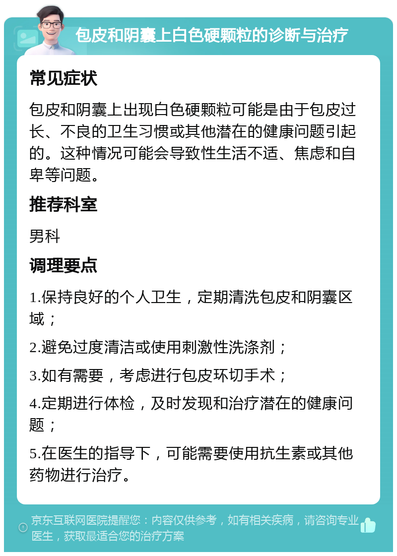 包皮和阴囊上白色硬颗粒的诊断与治疗 常见症状 包皮和阴囊上出现白色硬颗粒可能是由于包皮过长、不良的卫生习惯或其他潜在的健康问题引起的。这种情况可能会导致性生活不适、焦虑和自卑等问题。 推荐科室 男科 调理要点 1.保持良好的个人卫生，定期清洗包皮和阴囊区域； 2.避免过度清洁或使用刺激性洗涤剂； 3.如有需要，考虑进行包皮环切手术； 4.定期进行体检，及时发现和治疗潜在的健康问题； 5.在医生的指导下，可能需要使用抗生素或其他药物进行治疗。