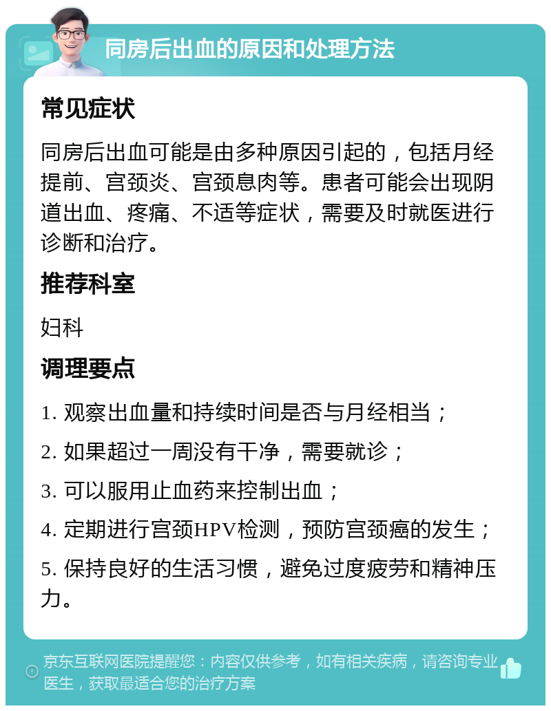 同房后出血的原因和处理方法 常见症状 同房后出血可能是由多种原因引起的，包括月经提前、宫颈炎、宫颈息肉等。患者可能会出现阴道出血、疼痛、不适等症状，需要及时就医进行诊断和治疗。 推荐科室 妇科 调理要点 1. 观察出血量和持续时间是否与月经相当； 2. 如果超过一周没有干净，需要就诊； 3. 可以服用止血药来控制出血； 4. 定期进行宫颈HPV检测，预防宫颈癌的发生； 5. 保持良好的生活习惯，避免过度疲劳和精神压力。