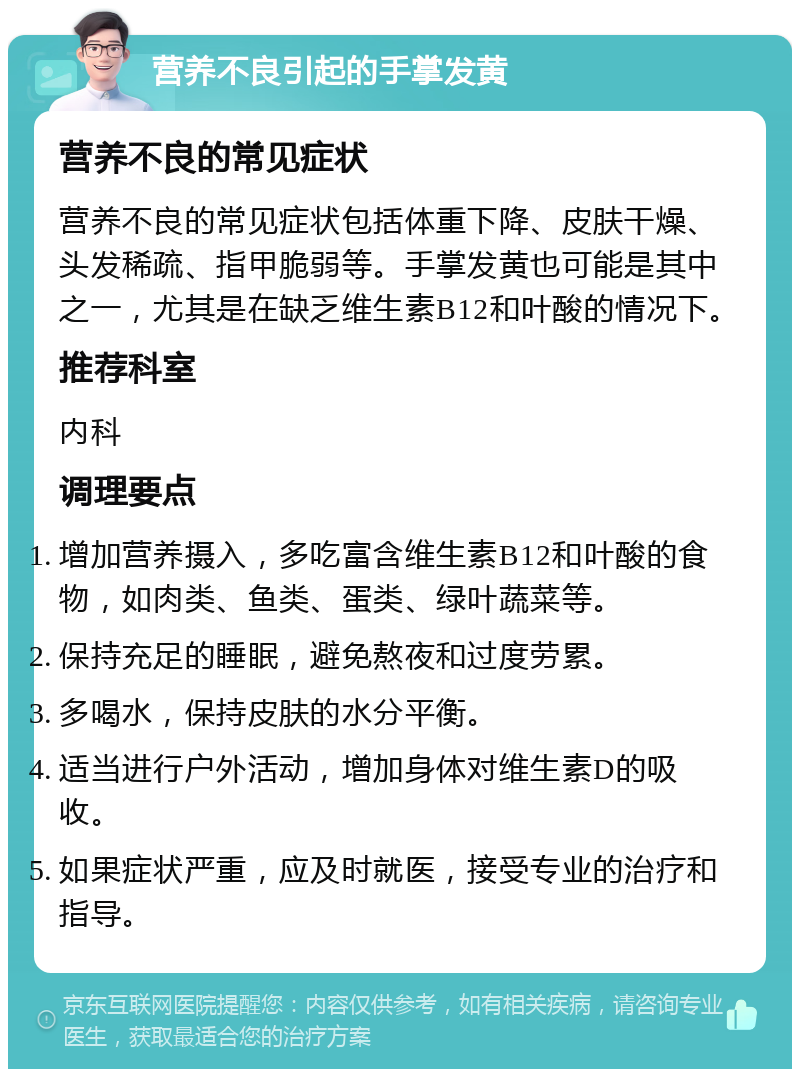 营养不良引起的手掌发黄 营养不良的常见症状 营养不良的常见症状包括体重下降、皮肤干燥、头发稀疏、指甲脆弱等。手掌发黄也可能是其中之一，尤其是在缺乏维生素B12和叶酸的情况下。 推荐科室 内科 调理要点 增加营养摄入，多吃富含维生素B12和叶酸的食物，如肉类、鱼类、蛋类、绿叶蔬菜等。 保持充足的睡眠，避免熬夜和过度劳累。 多喝水，保持皮肤的水分平衡。 适当进行户外活动，增加身体对维生素D的吸收。 如果症状严重，应及时就医，接受专业的治疗和指导。