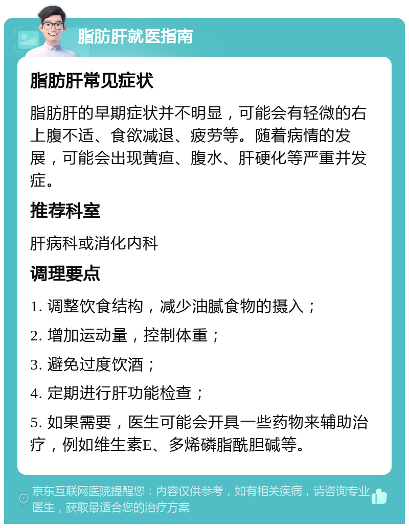 脂肪肝就医指南 脂肪肝常见症状 脂肪肝的早期症状并不明显，可能会有轻微的右上腹不适、食欲减退、疲劳等。随着病情的发展，可能会出现黄疸、腹水、肝硬化等严重并发症。 推荐科室 肝病科或消化内科 调理要点 1. 调整饮食结构，减少油腻食物的摄入； 2. 增加运动量，控制体重； 3. 避免过度饮酒； 4. 定期进行肝功能检查； 5. 如果需要，医生可能会开具一些药物来辅助治疗，例如维生素E、多烯磷脂酰胆碱等。