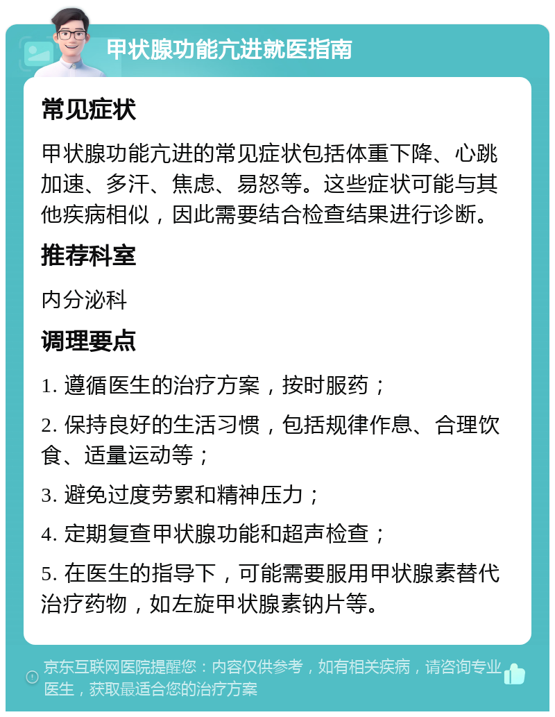 甲状腺功能亢进就医指南 常见症状 甲状腺功能亢进的常见症状包括体重下降、心跳加速、多汗、焦虑、易怒等。这些症状可能与其他疾病相似，因此需要结合检查结果进行诊断。 推荐科室 内分泌科 调理要点 1. 遵循医生的治疗方案，按时服药； 2. 保持良好的生活习惯，包括规律作息、合理饮食、适量运动等； 3. 避免过度劳累和精神压力； 4. 定期复查甲状腺功能和超声检查； 5. 在医生的指导下，可能需要服用甲状腺素替代治疗药物，如左旋甲状腺素钠片等。