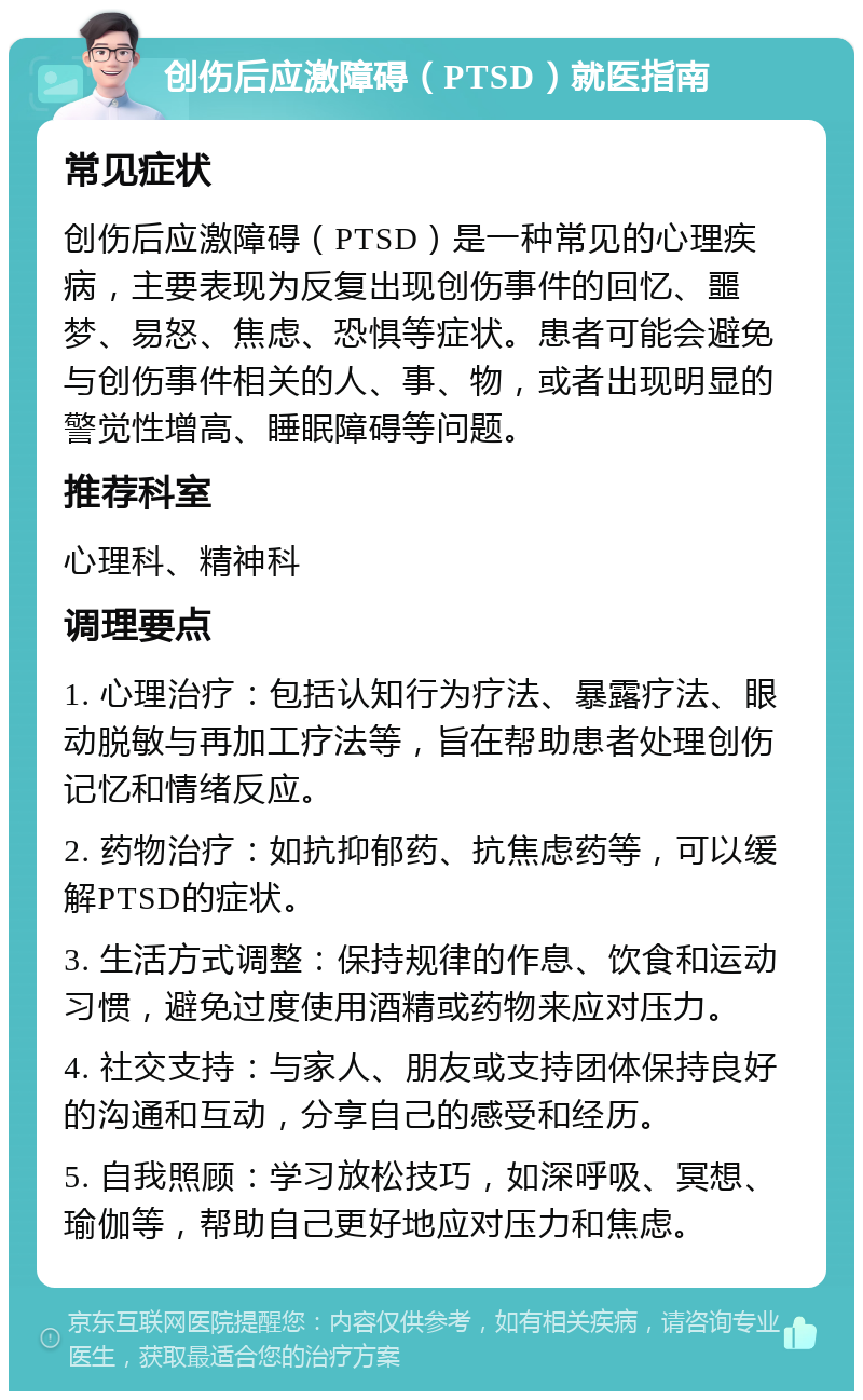 创伤后应激障碍（PTSD）就医指南 常见症状 创伤后应激障碍（PTSD）是一种常见的心理疾病，主要表现为反复出现创伤事件的回忆、噩梦、易怒、焦虑、恐惧等症状。患者可能会避免与创伤事件相关的人、事、物，或者出现明显的警觉性增高、睡眠障碍等问题。 推荐科室 心理科、精神科 调理要点 1. 心理治疗：包括认知行为疗法、暴露疗法、眼动脱敏与再加工疗法等，旨在帮助患者处理创伤记忆和情绪反应。 2. 药物治疗：如抗抑郁药、抗焦虑药等，可以缓解PTSD的症状。 3. 生活方式调整：保持规律的作息、饮食和运动习惯，避免过度使用酒精或药物来应对压力。 4. 社交支持：与家人、朋友或支持团体保持良好的沟通和互动，分享自己的感受和经历。 5. 自我照顾：学习放松技巧，如深呼吸、冥想、瑜伽等，帮助自己更好地应对压力和焦虑。