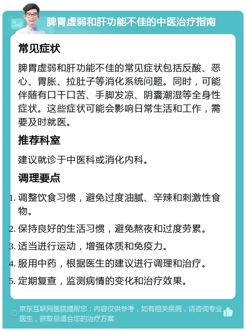 脾胃虚弱和肝功能不佳的中医治疗指南 常见症状 脾胃虚弱和肝功能不佳的常见症状包括反酸、恶心、胃胀、拉肚子等消化系统问题。同时，可能伴随有口干口苦、手脚发凉、阴囊潮湿等全身性症状。这些症状可能会影响日常生活和工作，需要及时就医。 推荐科室 建议就诊于中医科或消化内科。 调理要点 调整饮食习惯，避免过度油腻、辛辣和刺激性食物。 保持良好的生活习惯，避免熬夜和过度劳累。 适当进行运动，增强体质和免疫力。 服用中药，根据医生的建议进行调理和治疗。 定期复查，监测病情的变化和治疗效果。