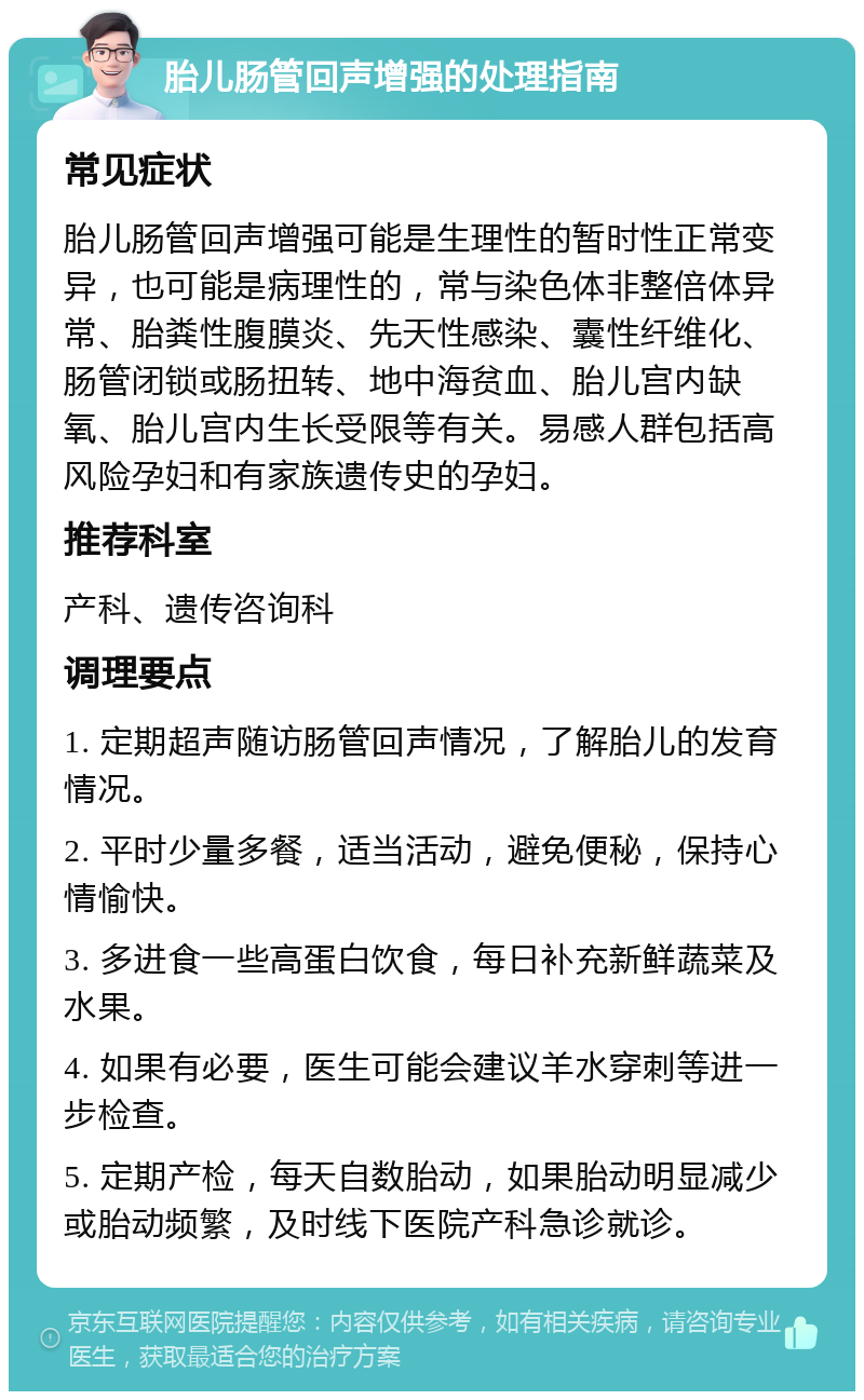 胎儿肠管回声增强的处理指南 常见症状 胎儿肠管回声增强可能是生理性的暂时性正常变异，也可能是病理性的，常与染色体非整倍体异常、胎粪性腹膜炎、先天性感染、囊性纤维化、肠管闭锁或肠扭转、地中海贫血、胎儿宫内缺氧、胎儿宫内生长受限等有关。易感人群包括高风险孕妇和有家族遗传史的孕妇。 推荐科室 产科、遗传咨询科 调理要点 1. 定期超声随访肠管回声情况，了解胎儿的发育情况。 2. 平时少量多餐，适当活动，避免便秘，保持心情愉快。 3. 多进食一些高蛋白饮食，每日补充新鲜蔬菜及水果。 4. 如果有必要，医生可能会建议羊水穿刺等进一步检查。 5. 定期产检，每天自数胎动，如果胎动明显减少或胎动频繁，及时线下医院产科急诊就诊。