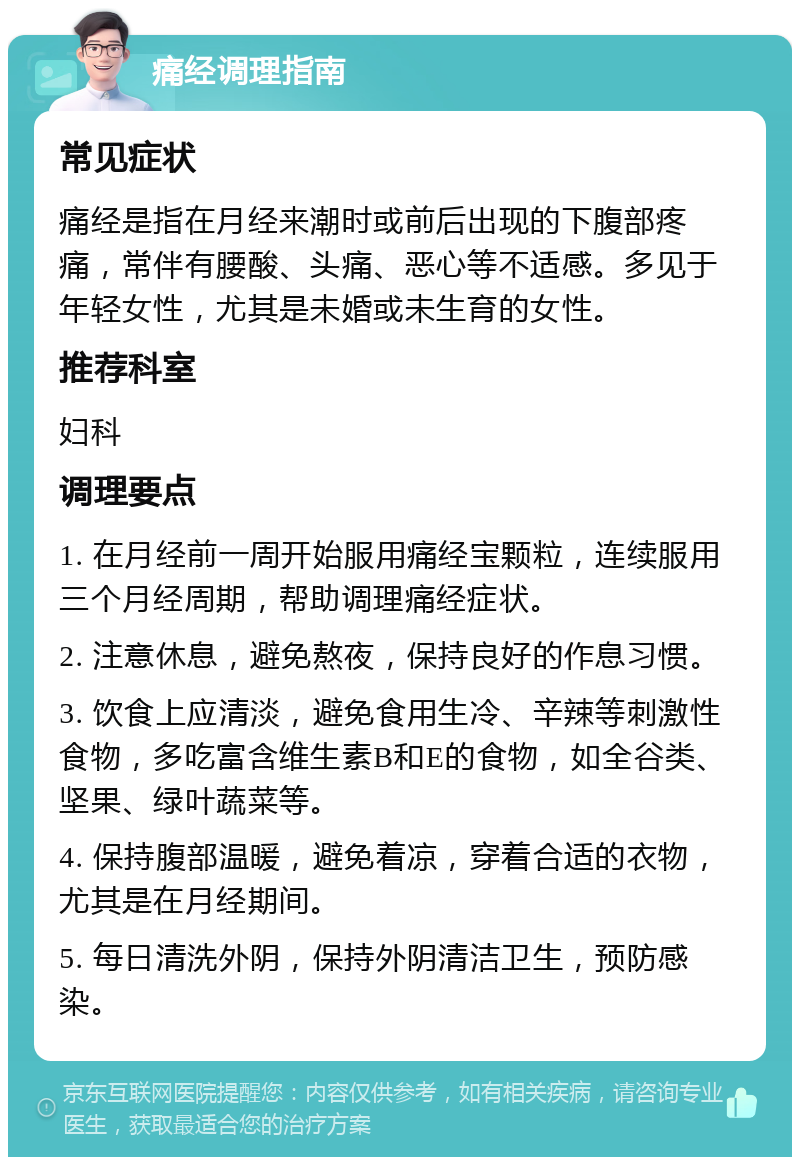 痛经调理指南 常见症状 痛经是指在月经来潮时或前后出现的下腹部疼痛，常伴有腰酸、头痛、恶心等不适感。多见于年轻女性，尤其是未婚或未生育的女性。 推荐科室 妇科 调理要点 1. 在月经前一周开始服用痛经宝颗粒，连续服用三个月经周期，帮助调理痛经症状。 2. 注意休息，避免熬夜，保持良好的作息习惯。 3. 饮食上应清淡，避免食用生冷、辛辣等刺激性食物，多吃富含维生素B和E的食物，如全谷类、坚果、绿叶蔬菜等。 4. 保持腹部温暖，避免着凉，穿着合适的衣物，尤其是在月经期间。 5. 每日清洗外阴，保持外阴清洁卫生，预防感染。