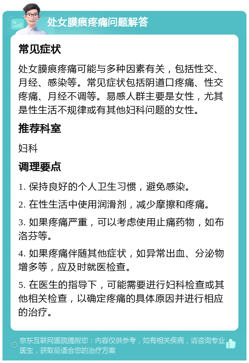 处女膜痕疼痛问题解答 常见症状 处女膜痕疼痛可能与多种因素有关，包括性交、月经、感染等。常见症状包括阴道口疼痛、性交疼痛、月经不调等。易感人群主要是女性，尤其是性生活不规律或有其他妇科问题的女性。 推荐科室 妇科 调理要点 1. 保持良好的个人卫生习惯，避免感染。 2. 在性生活中使用润滑剂，减少摩擦和疼痛。 3. 如果疼痛严重，可以考虑使用止痛药物，如布洛芬等。 4. 如果疼痛伴随其他症状，如异常出血、分泌物增多等，应及时就医检查。 5. 在医生的指导下，可能需要进行妇科检查或其他相关检查，以确定疼痛的具体原因并进行相应的治疗。