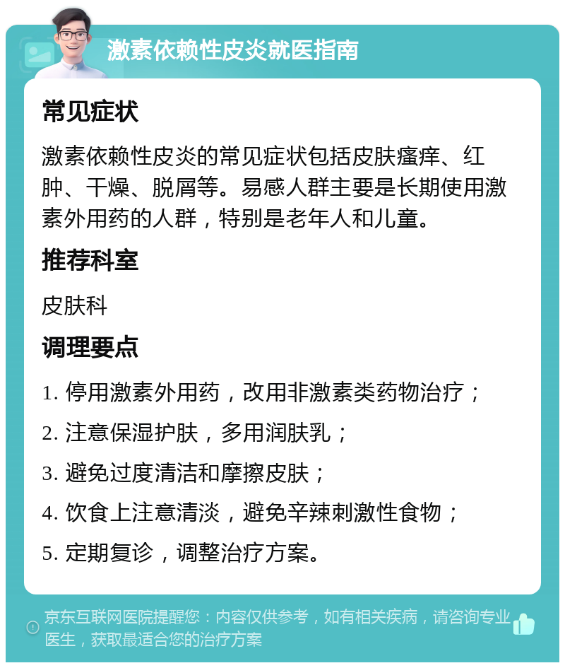 激素依赖性皮炎就医指南 常见症状 激素依赖性皮炎的常见症状包括皮肤瘙痒、红肿、干燥、脱屑等。易感人群主要是长期使用激素外用药的人群，特别是老年人和儿童。 推荐科室 皮肤科 调理要点 1. 停用激素外用药，改用非激素类药物治疗； 2. 注意保湿护肤，多用润肤乳； 3. 避免过度清洁和摩擦皮肤； 4. 饮食上注意清淡，避免辛辣刺激性食物； 5. 定期复诊，调整治疗方案。