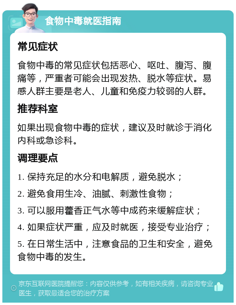 食物中毒就医指南 常见症状 食物中毒的常见症状包括恶心、呕吐、腹泻、腹痛等，严重者可能会出现发热、脱水等症状。易感人群主要是老人、儿童和免疫力较弱的人群。 推荐科室 如果出现食物中毒的症状，建议及时就诊于消化内科或急诊科。 调理要点 1. 保持充足的水分和电解质，避免脱水； 2. 避免食用生冷、油腻、刺激性食物； 3. 可以服用藿香正气水等中成药来缓解症状； 4. 如果症状严重，应及时就医，接受专业治疗； 5. 在日常生活中，注意食品的卫生和安全，避免食物中毒的发生。