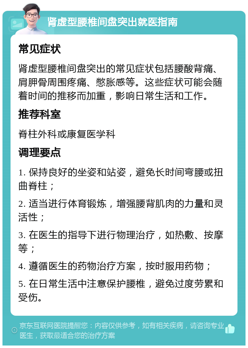 肾虚型腰椎间盘突出就医指南 常见症状 肾虚型腰椎间盘突出的常见症状包括腰酸背痛、肩胛骨周围疼痛、憋胀感等。这些症状可能会随着时间的推移而加重，影响日常生活和工作。 推荐科室 脊柱外科或康复医学科 调理要点 1. 保持良好的坐姿和站姿，避免长时间弯腰或扭曲脊柱； 2. 适当进行体育锻炼，增强腰背肌肉的力量和灵活性； 3. 在医生的指导下进行物理治疗，如热敷、按摩等； 4. 遵循医生的药物治疗方案，按时服用药物； 5. 在日常生活中注意保护腰椎，避免过度劳累和受伤。