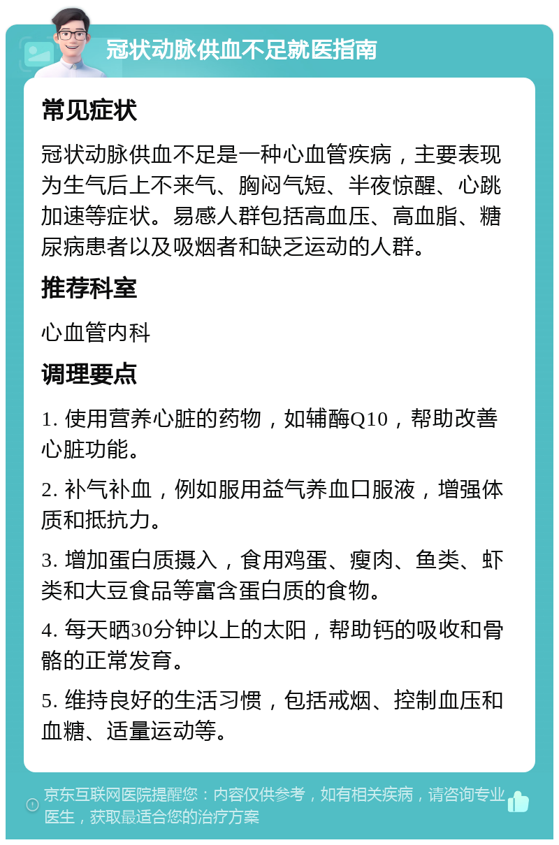 冠状动脉供血不足就医指南 常见症状 冠状动脉供血不足是一种心血管疾病，主要表现为生气后上不来气、胸闷气短、半夜惊醒、心跳加速等症状。易感人群包括高血压、高血脂、糖尿病患者以及吸烟者和缺乏运动的人群。 推荐科室 心血管内科 调理要点 1. 使用营养心脏的药物，如辅酶Q10，帮助改善心脏功能。 2. 补气补血，例如服用益气养血口服液，增强体质和抵抗力。 3. 增加蛋白质摄入，食用鸡蛋、瘦肉、鱼类、虾类和大豆食品等富含蛋白质的食物。 4. 每天晒30分钟以上的太阳，帮助钙的吸收和骨骼的正常发育。 5. 维持良好的生活习惯，包括戒烟、控制血压和血糖、适量运动等。