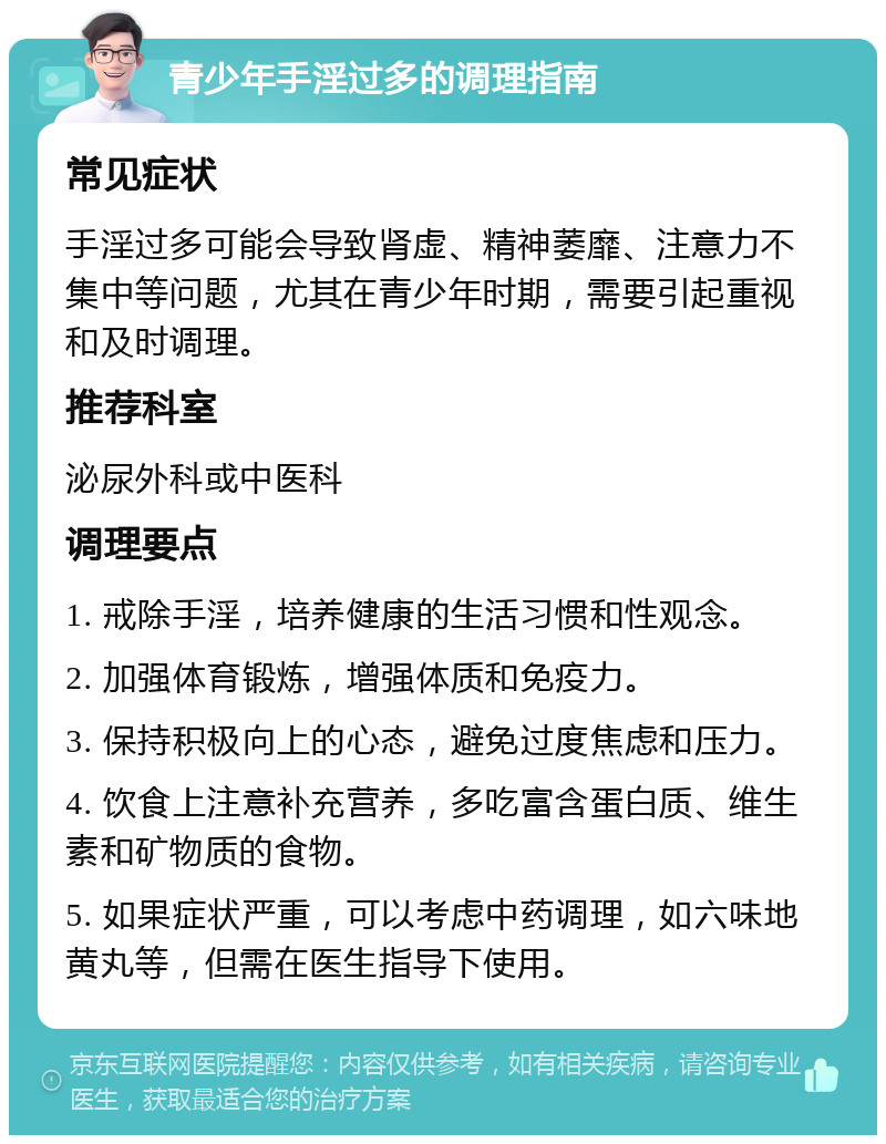 青少年手淫过多的调理指南 常见症状 手淫过多可能会导致肾虚、精神萎靡、注意力不集中等问题，尤其在青少年时期，需要引起重视和及时调理。 推荐科室 泌尿外科或中医科 调理要点 1. 戒除手淫，培养健康的生活习惯和性观念。 2. 加强体育锻炼，增强体质和免疫力。 3. 保持积极向上的心态，避免过度焦虑和压力。 4. 饮食上注意补充营养，多吃富含蛋白质、维生素和矿物质的食物。 5. 如果症状严重，可以考虑中药调理，如六味地黄丸等，但需在医生指导下使用。