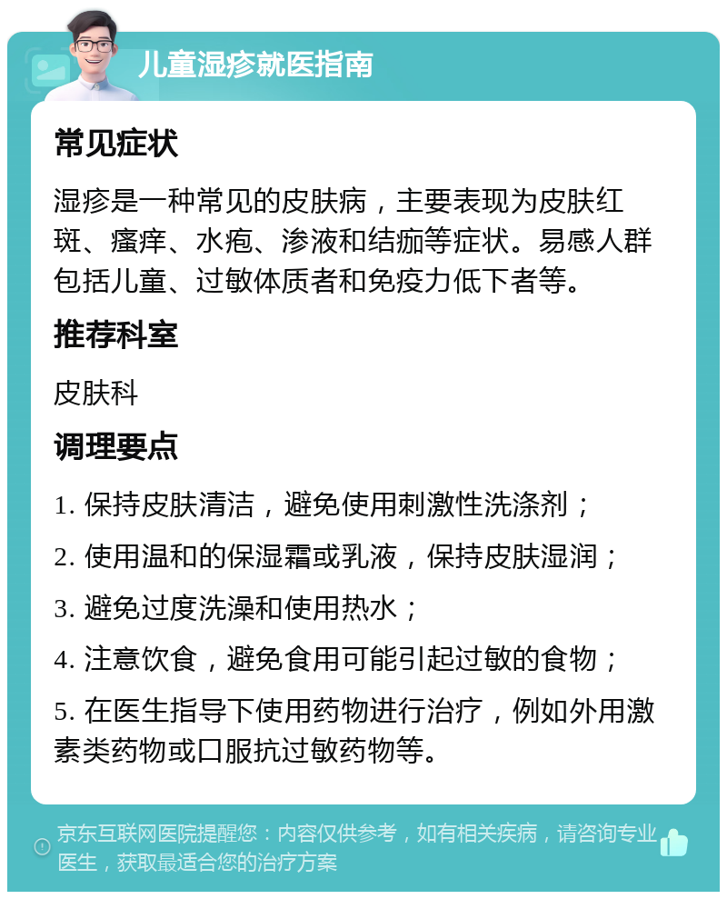 儿童湿疹就医指南 常见症状 湿疹是一种常见的皮肤病，主要表现为皮肤红斑、瘙痒、水疱、渗液和结痂等症状。易感人群包括儿童、过敏体质者和免疫力低下者等。 推荐科室 皮肤科 调理要点 1. 保持皮肤清洁，避免使用刺激性洗涤剂； 2. 使用温和的保湿霜或乳液，保持皮肤湿润； 3. 避免过度洗澡和使用热水； 4. 注意饮食，避免食用可能引起过敏的食物； 5. 在医生指导下使用药物进行治疗，例如外用激素类药物或口服抗过敏药物等。