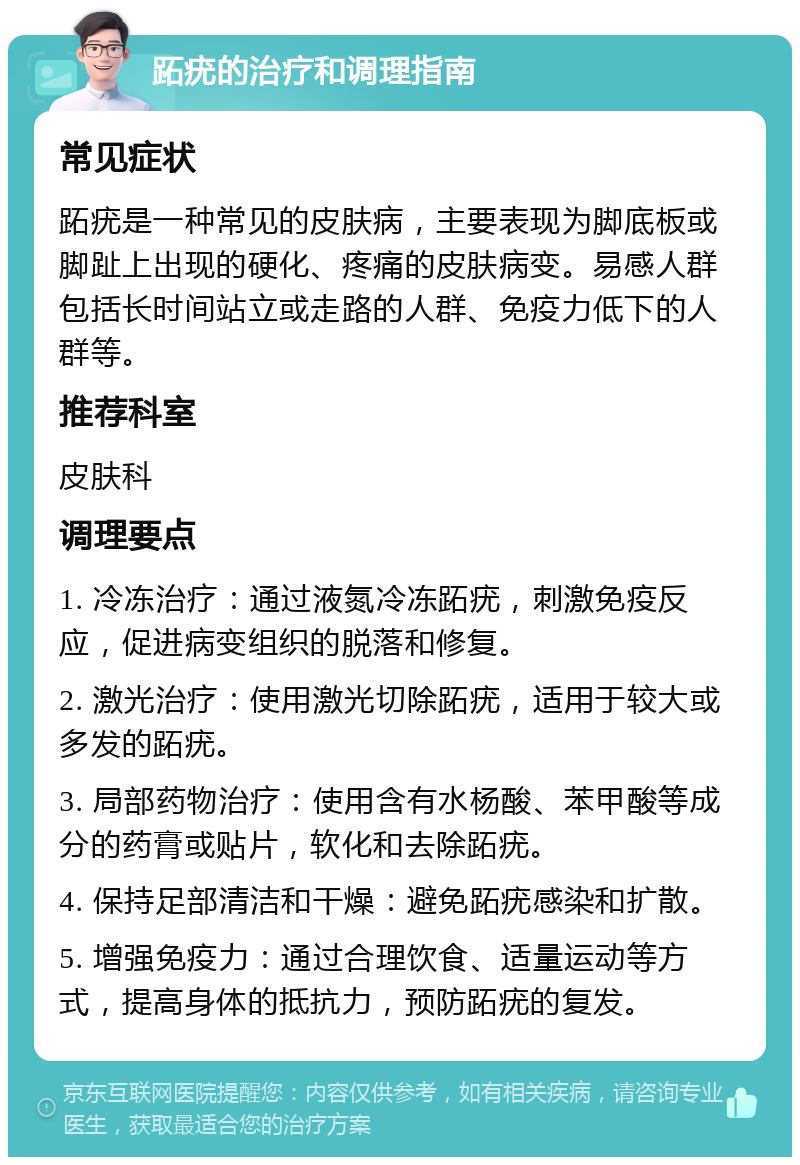 跖疣的治疗和调理指南 常见症状 跖疣是一种常见的皮肤病，主要表现为脚底板或脚趾上出现的硬化、疼痛的皮肤病变。易感人群包括长时间站立或走路的人群、免疫力低下的人群等。 推荐科室 皮肤科 调理要点 1. 冷冻治疗：通过液氮冷冻跖疣，刺激免疫反应，促进病变组织的脱落和修复。 2. 激光治疗：使用激光切除跖疣，适用于较大或多发的跖疣。 3. 局部药物治疗：使用含有水杨酸、苯甲酸等成分的药膏或贴片，软化和去除跖疣。 4. 保持足部清洁和干燥：避免跖疣感染和扩散。 5. 增强免疫力：通过合理饮食、适量运动等方式，提高身体的抵抗力，预防跖疣的复发。