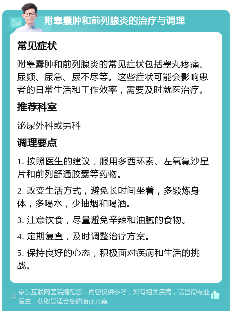 附睾囊肿和前列腺炎的治疗与调理 常见症状 附睾囊肿和前列腺炎的常见症状包括睾丸疼痛、尿频、尿急、尿不尽等。这些症状可能会影响患者的日常生活和工作效率，需要及时就医治疗。 推荐科室 泌尿外科或男科 调理要点 1. 按照医生的建议，服用多西环素、左氧氟沙星片和前列舒通胶囊等药物。 2. 改变生活方式，避免长时间坐着，多锻炼身体，多喝水，少抽烟和喝酒。 3. 注意饮食，尽量避免辛辣和油腻的食物。 4. 定期复查，及时调整治疗方案。 5. 保持良好的心态，积极面对疾病和生活的挑战。