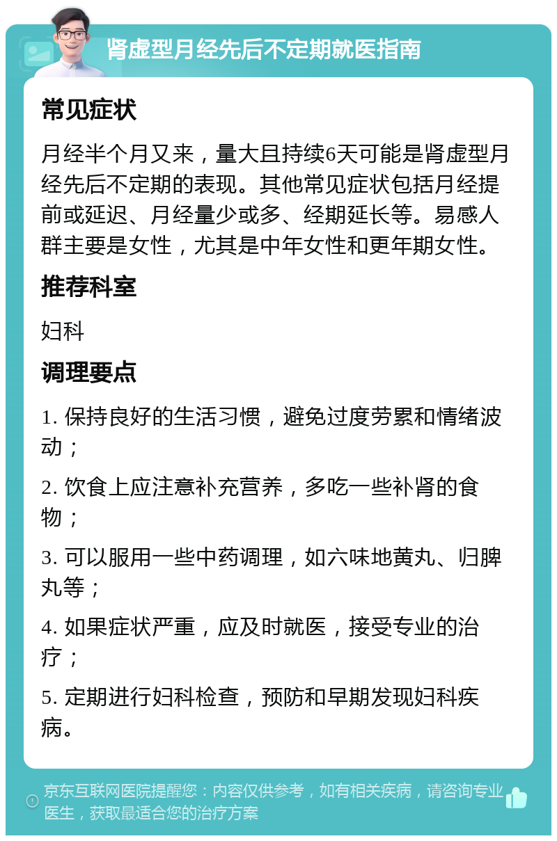 肾虚型月经先后不定期就医指南 常见症状 月经半个月又来，量大且持续6天可能是肾虚型月经先后不定期的表现。其他常见症状包括月经提前或延迟、月经量少或多、经期延长等。易感人群主要是女性，尤其是中年女性和更年期女性。 推荐科室 妇科 调理要点 1. 保持良好的生活习惯，避免过度劳累和情绪波动； 2. 饮食上应注意补充营养，多吃一些补肾的食物； 3. 可以服用一些中药调理，如六味地黄丸、归脾丸等； 4. 如果症状严重，应及时就医，接受专业的治疗； 5. 定期进行妇科检查，预防和早期发现妇科疾病。