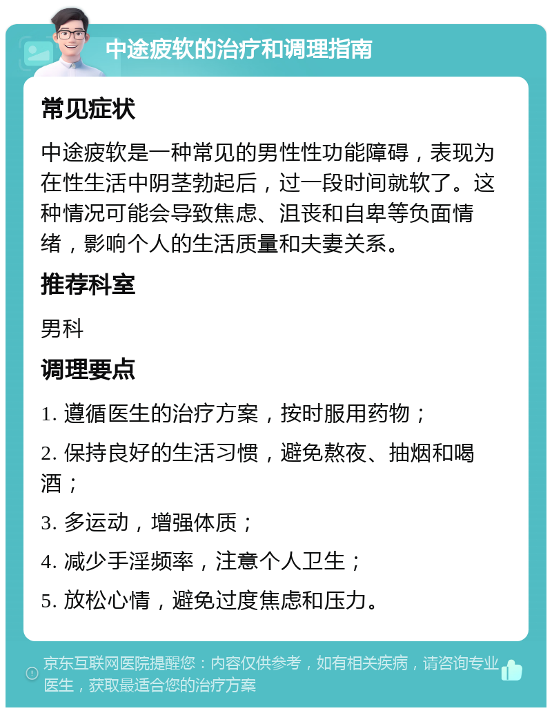 中途疲软的治疗和调理指南 常见症状 中途疲软是一种常见的男性性功能障碍，表现为在性生活中阴茎勃起后，过一段时间就软了。这种情况可能会导致焦虑、沮丧和自卑等负面情绪，影响个人的生活质量和夫妻关系。 推荐科室 男科 调理要点 1. 遵循医生的治疗方案，按时服用药物； 2. 保持良好的生活习惯，避免熬夜、抽烟和喝酒； 3. 多运动，增强体质； 4. 减少手淫频率，注意个人卫生； 5. 放松心情，避免过度焦虑和压力。