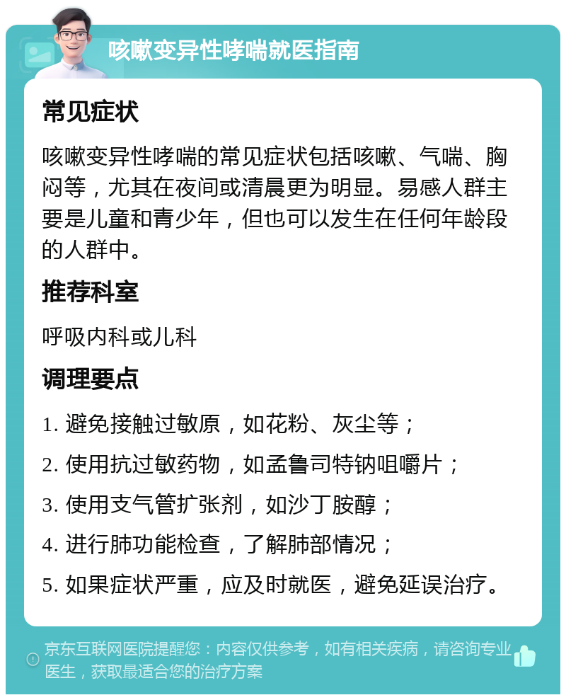 咳嗽变异性哮喘就医指南 常见症状 咳嗽变异性哮喘的常见症状包括咳嗽、气喘、胸闷等，尤其在夜间或清晨更为明显。易感人群主要是儿童和青少年，但也可以发生在任何年龄段的人群中。 推荐科室 呼吸内科或儿科 调理要点 1. 避免接触过敏原，如花粉、灰尘等； 2. 使用抗过敏药物，如孟鲁司特钠咀嚼片； 3. 使用支气管扩张剂，如沙丁胺醇； 4. 进行肺功能检查，了解肺部情况； 5. 如果症状严重，应及时就医，避免延误治疗。