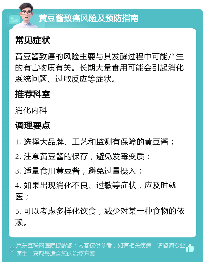 黄豆酱致癌风险及预防指南 常见症状 黄豆酱致癌的风险主要与其发酵过程中可能产生的有害物质有关。长期大量食用可能会引起消化系统问题、过敏反应等症状。 推荐科室 消化内科 调理要点 1. 选择大品牌、工艺和监测有保障的黄豆酱； 2. 注意黄豆酱的保存，避免发霉变质； 3. 适量食用黄豆酱，避免过量摄入； 4. 如果出现消化不良、过敏等症状，应及时就医； 5. 可以考虑多样化饮食，减少对某一种食物的依赖。