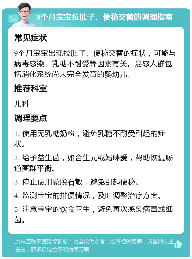 9个月宝宝拉肚子、便秘交替的调理指南 常见症状 9个月宝宝出现拉肚子、便秘交替的症状，可能与病毒感染、乳糖不耐受等因素有关。易感人群包括消化系统尚未完全发育的婴幼儿。 推荐科室 儿科 调理要点 1. 使用无乳糖奶粉，避免乳糖不耐受引起的症状。 2. 给予益生菌，如合生元或妈咪爱，帮助恢复肠道菌群平衡。 3. 停止使用蒙脱石散，避免引起便秘。 4. 监测宝宝的排便情况，及时调整治疗方案。 5. 注意宝宝的饮食卫生，避免再次感染病毒或细菌。