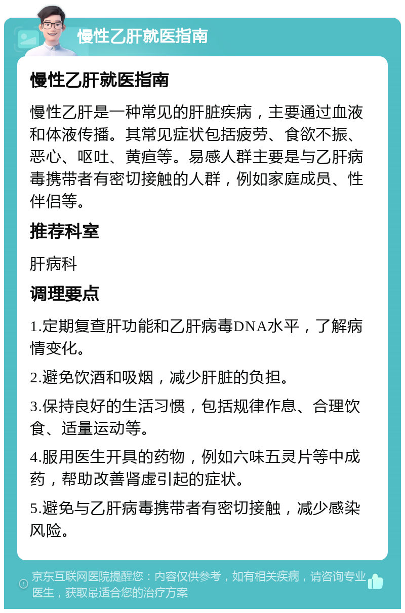 慢性乙肝就医指南 慢性乙肝就医指南 慢性乙肝是一种常见的肝脏疾病，主要通过血液和体液传播。其常见症状包括疲劳、食欲不振、恶心、呕吐、黄疸等。易感人群主要是与乙肝病毒携带者有密切接触的人群，例如家庭成员、性伴侣等。 推荐科室 肝病科 调理要点 1.定期复查肝功能和乙肝病毒DNA水平，了解病情变化。 2.避免饮酒和吸烟，减少肝脏的负担。 3.保持良好的生活习惯，包括规律作息、合理饮食、适量运动等。 4.服用医生开具的药物，例如六味五灵片等中成药，帮助改善肾虚引起的症状。 5.避免与乙肝病毒携带者有密切接触，减少感染风险。