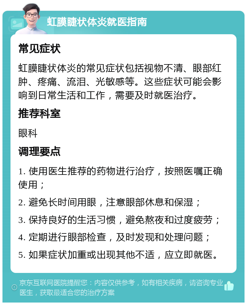 虹膜睫状体炎就医指南 常见症状 虹膜睫状体炎的常见症状包括视物不清、眼部红肿、疼痛、流泪、光敏感等。这些症状可能会影响到日常生活和工作，需要及时就医治疗。 推荐科室 眼科 调理要点 1. 使用医生推荐的药物进行治疗，按照医嘱正确使用； 2. 避免长时间用眼，注意眼部休息和保湿； 3. 保持良好的生活习惯，避免熬夜和过度疲劳； 4. 定期进行眼部检查，及时发现和处理问题； 5. 如果症状加重或出现其他不适，应立即就医。