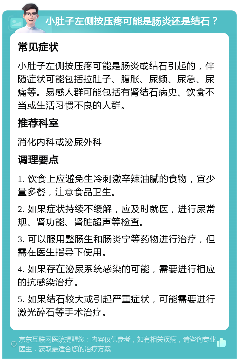 小肚子左侧按压疼可能是肠炎还是结石？ 常见症状 小肚子左侧按压疼可能是肠炎或结石引起的，伴随症状可能包括拉肚子、腹胀、尿频、尿急、尿痛等。易感人群可能包括有肾结石病史、饮食不当或生活习惯不良的人群。 推荐科室 消化内科或泌尿外科 调理要点 1. 饮食上应避免生冷刺激辛辣油腻的食物，宜少量多餐，注意食品卫生。 2. 如果症状持续不缓解，应及时就医，进行尿常规、肾功能、肾脏超声等检查。 3. 可以服用整肠生和肠炎宁等药物进行治疗，但需在医生指导下使用。 4. 如果存在泌尿系统感染的可能，需要进行相应的抗感染治疗。 5. 如果结石较大或引起严重症状，可能需要进行激光碎石等手术治疗。