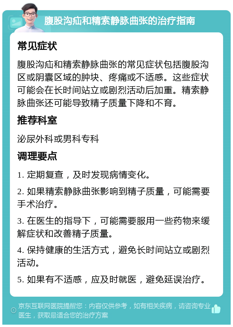 腹股沟疝和精索静脉曲张的治疗指南 常见症状 腹股沟疝和精索静脉曲张的常见症状包括腹股沟区或阴囊区域的肿块、疼痛或不适感。这些症状可能会在长时间站立或剧烈活动后加重。精索静脉曲张还可能导致精子质量下降和不育。 推荐科室 泌尿外科或男科专科 调理要点 1. 定期复查，及时发现病情变化。 2. 如果精索静脉曲张影响到精子质量，可能需要手术治疗。 3. 在医生的指导下，可能需要服用一些药物来缓解症状和改善精子质量。 4. 保持健康的生活方式，避免长时间站立或剧烈活动。 5. 如果有不适感，应及时就医，避免延误治疗。