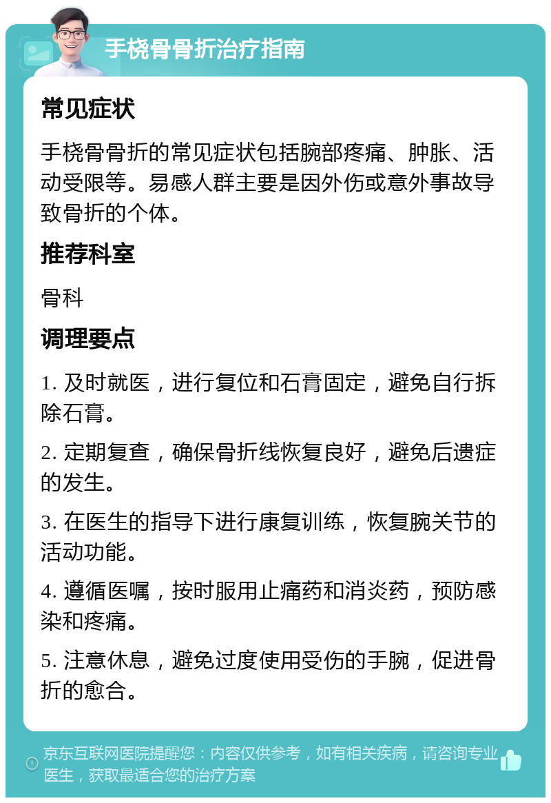 手桡骨骨折治疗指南 常见症状 手桡骨骨折的常见症状包括腕部疼痛、肿胀、活动受限等。易感人群主要是因外伤或意外事故导致骨折的个体。 推荐科室 骨科 调理要点 1. 及时就医，进行复位和石膏固定，避免自行拆除石膏。 2. 定期复查，确保骨折线恢复良好，避免后遗症的发生。 3. 在医生的指导下进行康复训练，恢复腕关节的活动功能。 4. 遵循医嘱，按时服用止痛药和消炎药，预防感染和疼痛。 5. 注意休息，避免过度使用受伤的手腕，促进骨折的愈合。