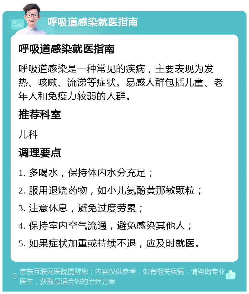 呼吸道感染就医指南 呼吸道感染就医指南 呼吸道感染是一种常见的疾病，主要表现为发热、咳嗽、流涕等症状。易感人群包括儿童、老年人和免疫力较弱的人群。 推荐科室 儿科 调理要点 1. 多喝水，保持体内水分充足； 2. 服用退烧药物，如小儿氨酚黄那敏颗粒； 3. 注意休息，避免过度劳累； 4. 保持室内空气流通，避免感染其他人； 5. 如果症状加重或持续不退，应及时就医。