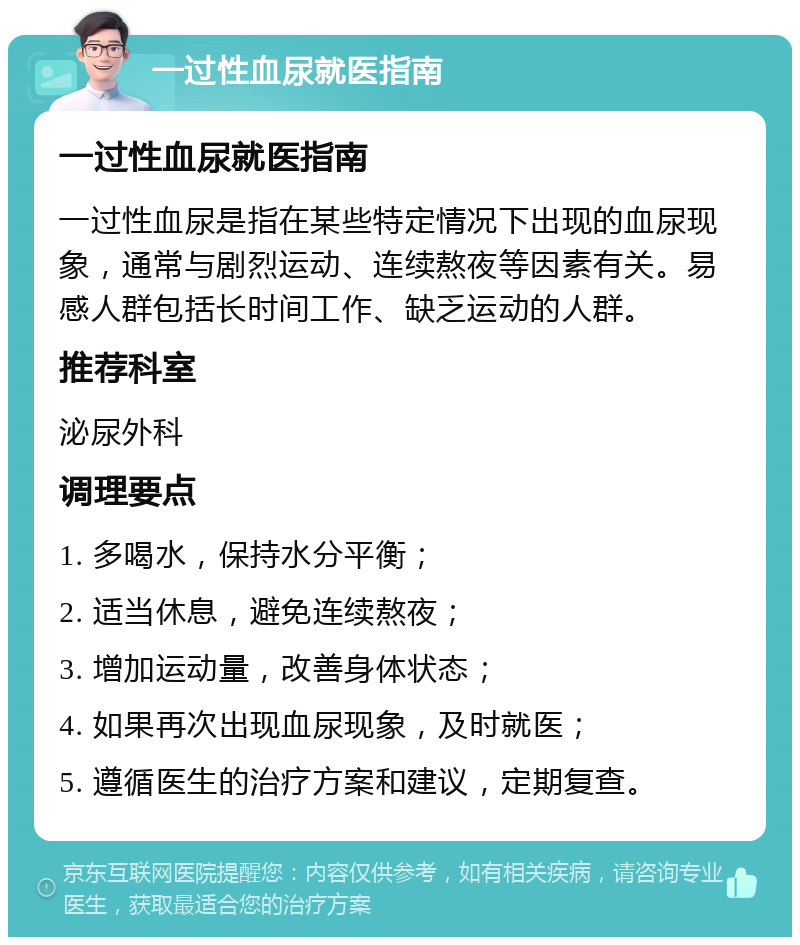 一过性血尿就医指南 一过性血尿就医指南 一过性血尿是指在某些特定情况下出现的血尿现象，通常与剧烈运动、连续熬夜等因素有关。易感人群包括长时间工作、缺乏运动的人群。 推荐科室 泌尿外科 调理要点 1. 多喝水，保持水分平衡； 2. 适当休息，避免连续熬夜； 3. 增加运动量，改善身体状态； 4. 如果再次出现血尿现象，及时就医； 5. 遵循医生的治疗方案和建议，定期复查。