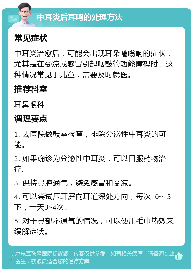 中耳炎后耳鸣的处理方法 常见症状 中耳炎治愈后，可能会出现耳朵嗡嗡响的症状，尤其是在受凉或感冒引起咽鼓管功能障碍时。这种情况常见于儿童，需要及时就医。 推荐科室 耳鼻喉科 调理要点 1. 去医院做鼓室检查，排除分泌性中耳炎的可能。 2. 如果确诊为分泌性中耳炎，可以口服药物治疗。 3. 保持鼻腔通气，避免感冒和受凉。 4. 可以尝试压耳屏向耳道深处方向，每次10~15下，一天3~4次。 5. 对于鼻部不通气的情况，可以使用毛巾热敷来缓解症状。