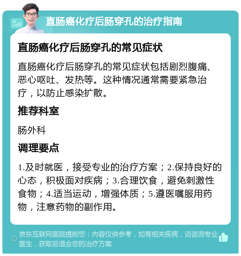 直肠癌化疗后肠穿孔的治疗指南 直肠癌化疗后肠穿孔的常见症状 直肠癌化疗后肠穿孔的常见症状包括剧烈腹痛、恶心呕吐、发热等。这种情况通常需要紧急治疗，以防止感染扩散。 推荐科室 肠外科 调理要点 1.及时就医，接受专业的治疗方案；2.保持良好的心态，积极面对疾病；3.合理饮食，避免刺激性食物；4.适当运动，增强体质；5.遵医嘱服用药物，注意药物的副作用。