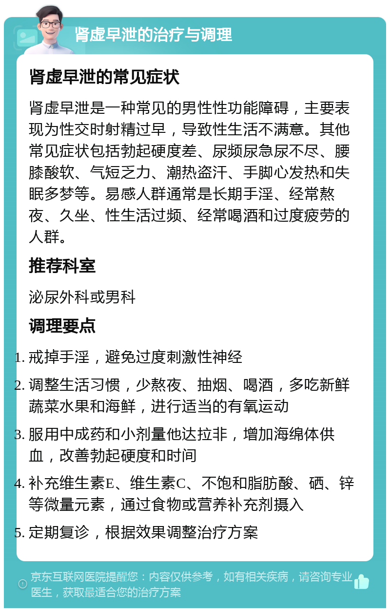 肾虚早泄的治疗与调理 肾虚早泄的常见症状 肾虚早泄是一种常见的男性性功能障碍，主要表现为性交时射精过早，导致性生活不满意。其他常见症状包括勃起硬度差、尿频尿急尿不尽、腰膝酸软、气短乏力、潮热盗汗、手脚心发热和失眠多梦等。易感人群通常是长期手淫、经常熬夜、久坐、性生活过频、经常喝酒和过度疲劳的人群。 推荐科室 泌尿外科或男科 调理要点 戒掉手淫，避免过度刺激性神经 调整生活习惯，少熬夜、抽烟、喝酒，多吃新鲜蔬菜水果和海鲜，进行适当的有氧运动 服用中成药和小剂量他达拉非，增加海绵体供血，改善勃起硬度和时间 补充维生素E、维生素C、不饱和脂肪酸、硒、锌等微量元素，通过食物或营养补充剂摄入 定期复诊，根据效果调整治疗方案