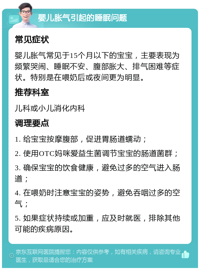 婴儿胀气引起的睡眠问题 常见症状 婴儿胀气常见于15个月以下的宝宝，主要表现为频繁哭闹、睡眠不安、腹部胀大、排气困难等症状。特别是在喂奶后或夜间更为明显。 推荐科室 儿科或小儿消化内科 调理要点 1. 给宝宝按摩腹部，促进胃肠道蠕动； 2. 使用OTC妈咪爱益生菌调节宝宝的肠道菌群； 3. 确保宝宝的饮食健康，避免过多的空气进入肠道； 4. 在喂奶时注意宝宝的姿势，避免吞咽过多的空气； 5. 如果症状持续或加重，应及时就医，排除其他可能的疾病原因。