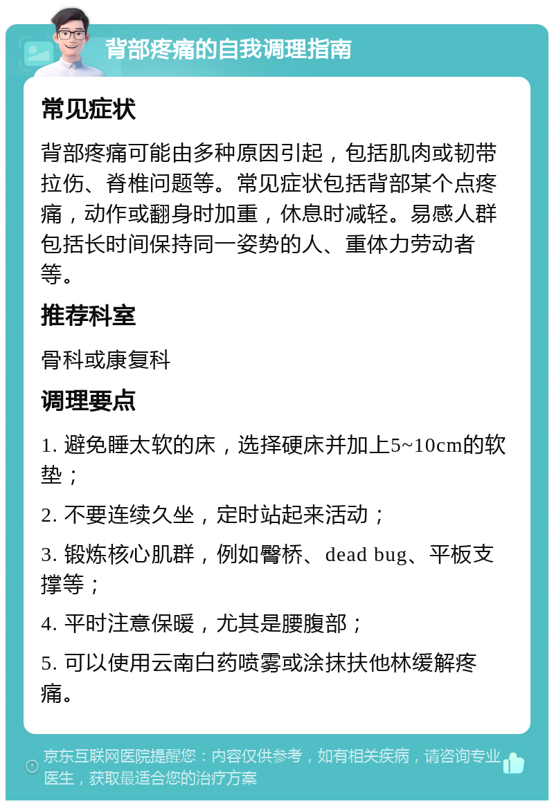 背部疼痛的自我调理指南 常见症状 背部疼痛可能由多种原因引起，包括肌肉或韧带拉伤、脊椎问题等。常见症状包括背部某个点疼痛，动作或翻身时加重，休息时减轻。易感人群包括长时间保持同一姿势的人、重体力劳动者等。 推荐科室 骨科或康复科 调理要点 1. 避免睡太软的床，选择硬床并加上5~10cm的软垫； 2. 不要连续久坐，定时站起来活动； 3. 锻炼核心肌群，例如臀桥、dead bug、平板支撑等； 4. 平时注意保暖，尤其是腰腹部； 5. 可以使用云南白药喷雾或涂抹扶他林缓解疼痛。