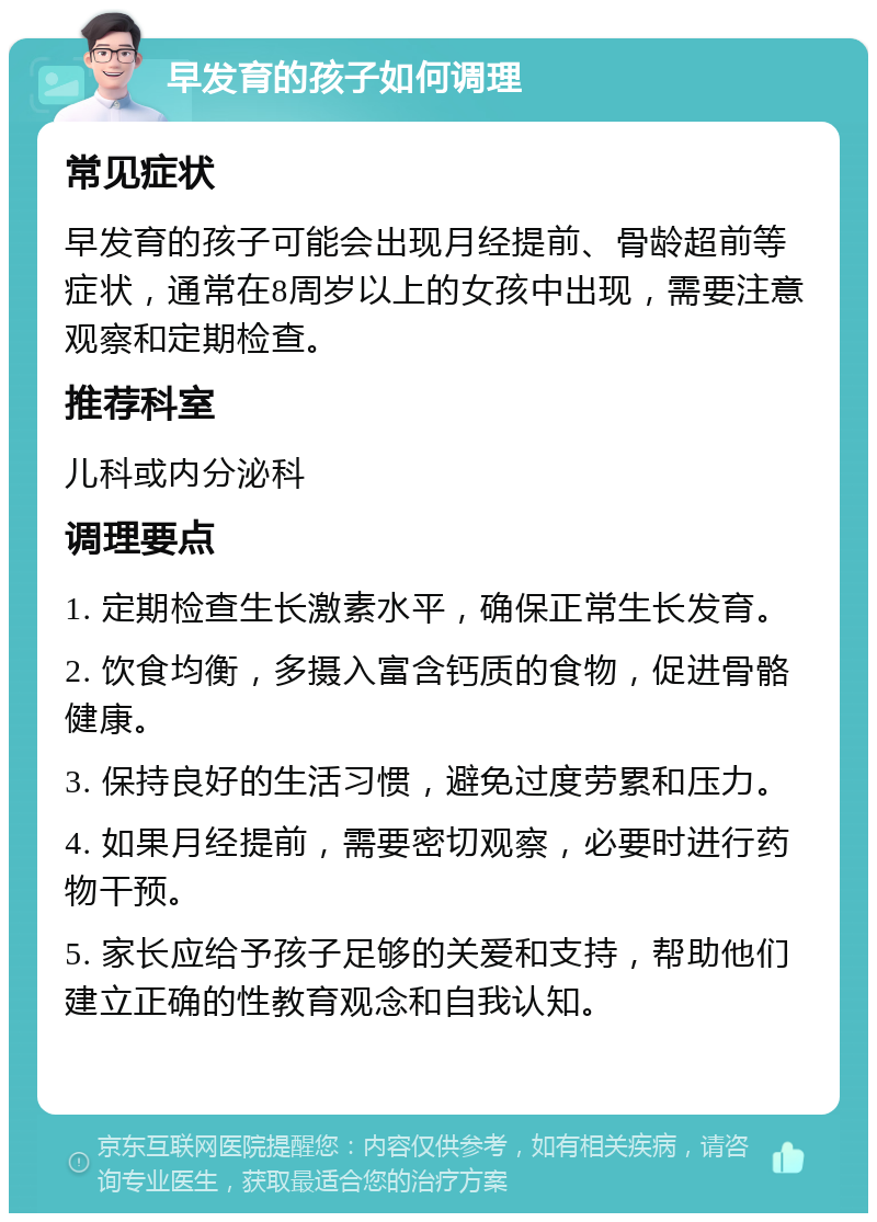 早发育的孩子如何调理 常见症状 早发育的孩子可能会出现月经提前、骨龄超前等症状，通常在8周岁以上的女孩中出现，需要注意观察和定期检查。 推荐科室 儿科或内分泌科 调理要点 1. 定期检查生长激素水平，确保正常生长发育。 2. 饮食均衡，多摄入富含钙质的食物，促进骨骼健康。 3. 保持良好的生活习惯，避免过度劳累和压力。 4. 如果月经提前，需要密切观察，必要时进行药物干预。 5. 家长应给予孩子足够的关爱和支持，帮助他们建立正确的性教育观念和自我认知。