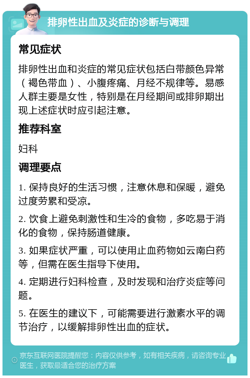 排卵性出血及炎症的诊断与调理 常见症状 排卵性出血和炎症的常见症状包括白带颜色异常（褐色带血）、小腹疼痛、月经不规律等。易感人群主要是女性，特别是在月经期间或排卵期出现上述症状时应引起注意。 推荐科室 妇科 调理要点 1. 保持良好的生活习惯，注意休息和保暖，避免过度劳累和受凉。 2. 饮食上避免刺激性和生冷的食物，多吃易于消化的食物，保持肠道健康。 3. 如果症状严重，可以使用止血药物如云南白药等，但需在医生指导下使用。 4. 定期进行妇科检查，及时发现和治疗炎症等问题。 5. 在医生的建议下，可能需要进行激素水平的调节治疗，以缓解排卵性出血的症状。