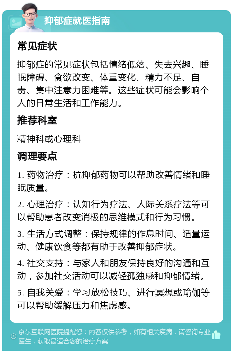 抑郁症就医指南 常见症状 抑郁症的常见症状包括情绪低落、失去兴趣、睡眠障碍、食欲改变、体重变化、精力不足、自责、集中注意力困难等。这些症状可能会影响个人的日常生活和工作能力。 推荐科室 精神科或心理科 调理要点 1. 药物治疗：抗抑郁药物可以帮助改善情绪和睡眠质量。 2. 心理治疗：认知行为疗法、人际关系疗法等可以帮助患者改变消极的思维模式和行为习惯。 3. 生活方式调整：保持规律的作息时间、适量运动、健康饮食等都有助于改善抑郁症状。 4. 社交支持：与家人和朋友保持良好的沟通和互动，参加社交活动可以减轻孤独感和抑郁情绪。 5. 自我关爱：学习放松技巧、进行冥想或瑜伽等可以帮助缓解压力和焦虑感。