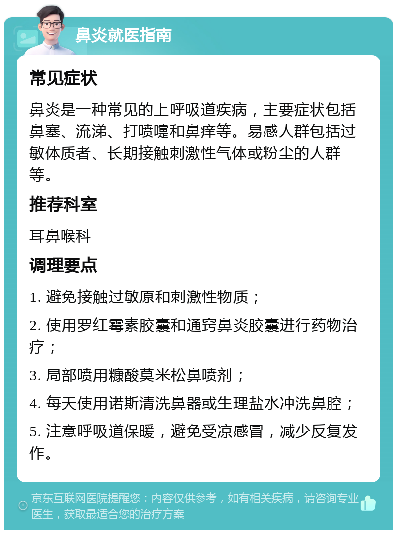 鼻炎就医指南 常见症状 鼻炎是一种常见的上呼吸道疾病，主要症状包括鼻塞、流涕、打喷嚏和鼻痒等。易感人群包括过敏体质者、长期接触刺激性气体或粉尘的人群等。 推荐科室 耳鼻喉科 调理要点 1. 避免接触过敏原和刺激性物质； 2. 使用罗红霉素胶囊和通窍鼻炎胶囊进行药物治疗； 3. 局部喷用糠酸莫米松鼻喷剂； 4. 每天使用诺斯清洗鼻器或生理盐水冲洗鼻腔； 5. 注意呼吸道保暖，避免受凉感冒，减少反复发作。