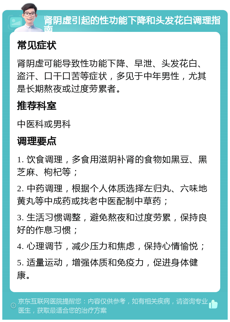 肾阴虚引起的性功能下降和头发花白调理指南 常见症状 肾阴虚可能导致性功能下降、早泄、头发花白、盗汗、口干口苦等症状，多见于中年男性，尤其是长期熬夜或过度劳累者。 推荐科室 中医科或男科 调理要点 1. 饮食调理，多食用滋阴补肾的食物如黑豆、黑芝麻、枸杞等； 2. 中药调理，根据个人体质选择左归丸、六味地黄丸等中成药或找老中医配制中草药； 3. 生活习惯调整，避免熬夜和过度劳累，保持良好的作息习惯； 4. 心理调节，减少压力和焦虑，保持心情愉悦； 5. 适量运动，增强体质和免疫力，促进身体健康。