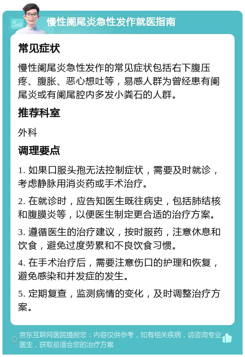 慢性阑尾炎急性发作就医指南 常见症状 慢性阑尾炎急性发作的常见症状包括右下腹压疼、腹胀、恶心想吐等，易感人群为曾经患有阑尾炎或有阑尾腔内多发小粪石的人群。 推荐科室 外科 调理要点 1. 如果口服头孢无法控制症状，需要及时就诊，考虑静脉用消炎药或手术治疗。 2. 在就诊时，应告知医生既往病史，包括肺结核和腹膜炎等，以便医生制定更合适的治疗方案。 3. 遵循医生的治疗建议，按时服药，注意休息和饮食，避免过度劳累和不良饮食习惯。 4. 在手术治疗后，需要注意伤口的护理和恢复，避免感染和并发症的发生。 5. 定期复查，监测病情的变化，及时调整治疗方案。