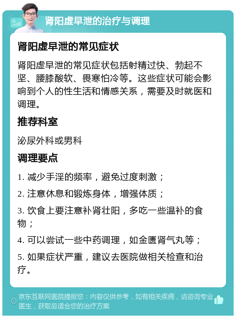 肾阳虚早泄的治疗与调理 肾阳虚早泄的常见症状 肾阳虚早泄的常见症状包括射精过快、勃起不坚、腰膝酸软、畏寒怕冷等。这些症状可能会影响到个人的性生活和情感关系，需要及时就医和调理。 推荐科室 泌尿外科或男科 调理要点 1. 减少手淫的频率，避免过度刺激； 2. 注意休息和锻炼身体，增强体质； 3. 饮食上要注意补肾壮阳，多吃一些温补的食物； 4. 可以尝试一些中药调理，如金匮肾气丸等； 5. 如果症状严重，建议去医院做相关检查和治疗。