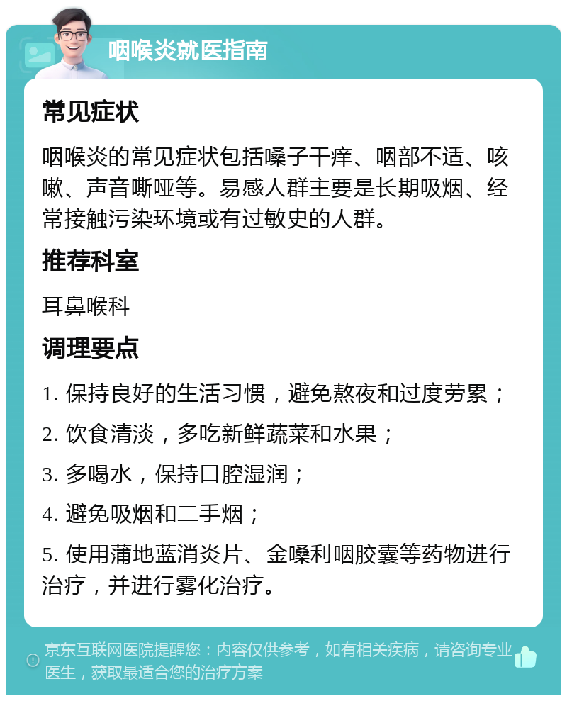 咽喉炎就医指南 常见症状 咽喉炎的常见症状包括嗓子干痒、咽部不适、咳嗽、声音嘶哑等。易感人群主要是长期吸烟、经常接触污染环境或有过敏史的人群。 推荐科室 耳鼻喉科 调理要点 1. 保持良好的生活习惯，避免熬夜和过度劳累； 2. 饮食清淡，多吃新鲜蔬菜和水果； 3. 多喝水，保持口腔湿润； 4. 避免吸烟和二手烟； 5. 使用蒲地蓝消炎片、金嗓利咽胶囊等药物进行治疗，并进行雾化治疗。