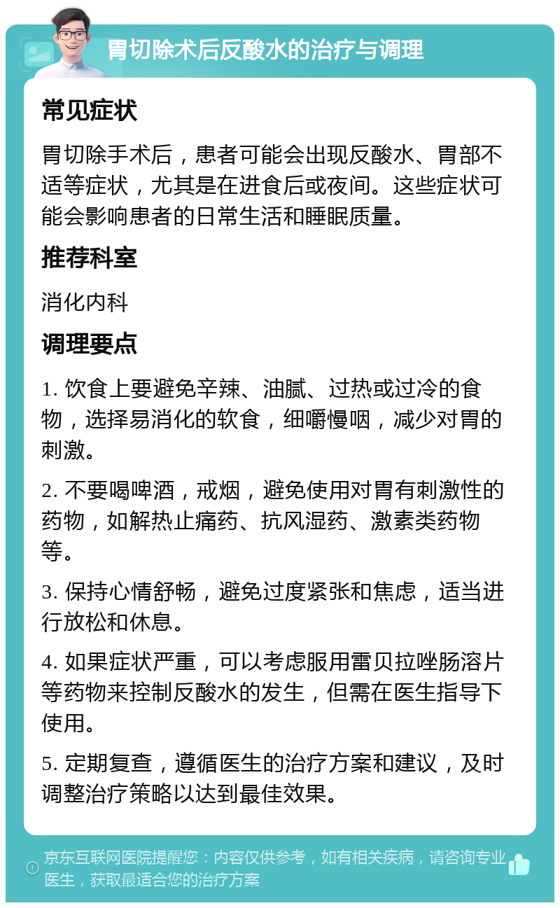 胃切除术后反酸水的治疗与调理 常见症状 胃切除手术后，患者可能会出现反酸水、胃部不适等症状，尤其是在进食后或夜间。这些症状可能会影响患者的日常生活和睡眠质量。 推荐科室 消化内科 调理要点 1. 饮食上要避免辛辣、油腻、过热或过冷的食物，选择易消化的软食，细嚼慢咽，减少对胃的刺激。 2. 不要喝啤酒，戒烟，避免使用对胃有刺激性的药物，如解热止痛药、抗风湿药、激素类药物等。 3. 保持心情舒畅，避免过度紧张和焦虑，适当进行放松和休息。 4. 如果症状严重，可以考虑服用雷贝拉唑肠溶片等药物来控制反酸水的发生，但需在医生指导下使用。 5. 定期复查，遵循医生的治疗方案和建议，及时调整治疗策略以达到最佳效果。