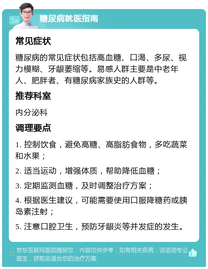 糖尿病就医指南 常见症状 糖尿病的常见症状包括高血糖、口渴、多尿、视力模糊、牙龈萎缩等。易感人群主要是中老年人、肥胖者、有糖尿病家族史的人群等。 推荐科室 内分泌科 调理要点 1. 控制饮食，避免高糖、高脂肪食物，多吃蔬菜和水果； 2. 适当运动，增强体质，帮助降低血糖； 3. 定期监测血糖，及时调整治疗方案； 4. 根据医生建议，可能需要使用口服降糖药或胰岛素注射； 5. 注意口腔卫生，预防牙龈炎等并发症的发生。