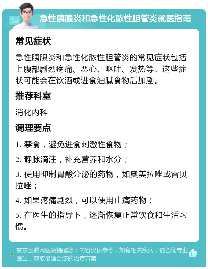 急性胰腺炎和急性化脓性胆管炎就医指南 常见症状 急性胰腺炎和急性化脓性胆管炎的常见症状包括上腹部剧烈疼痛、恶心、呕吐、发热等。这些症状可能会在饮酒或进食油腻食物后加剧。 推荐科室 消化内科 调理要点 1. 禁食，避免进食刺激性食物； 2. 静脉滴注，补充营养和水分； 3. 使用抑制胃酸分泌的药物，如奥美拉唑或雷贝拉唑； 4. 如果疼痛剧烈，可以使用止痛药物； 5. 在医生的指导下，逐渐恢复正常饮食和生活习惯。