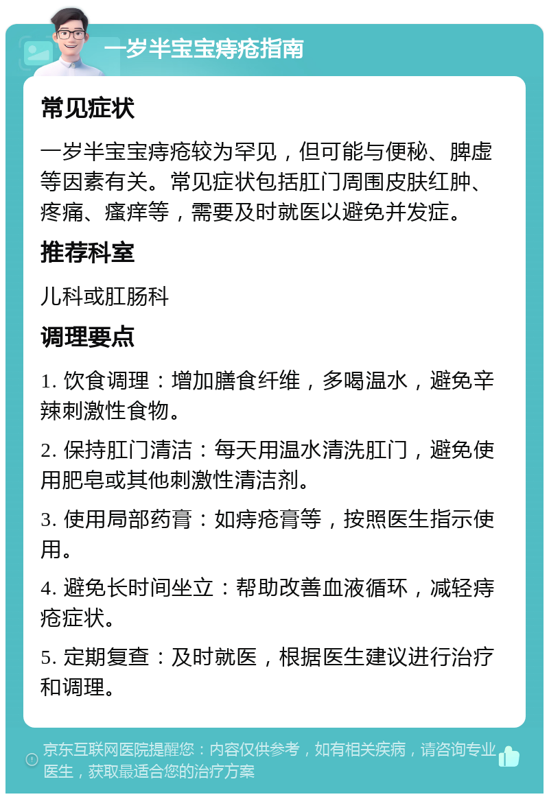 一岁半宝宝痔疮指南 常见症状 一岁半宝宝痔疮较为罕见，但可能与便秘、脾虚等因素有关。常见症状包括肛门周围皮肤红肿、疼痛、瘙痒等，需要及时就医以避免并发症。 推荐科室 儿科或肛肠科 调理要点 1. 饮食调理：增加膳食纤维，多喝温水，避免辛辣刺激性食物。 2. 保持肛门清洁：每天用温水清洗肛门，避免使用肥皂或其他刺激性清洁剂。 3. 使用局部药膏：如痔疮膏等，按照医生指示使用。 4. 避免长时间坐立：帮助改善血液循环，减轻痔疮症状。 5. 定期复查：及时就医，根据医生建议进行治疗和调理。