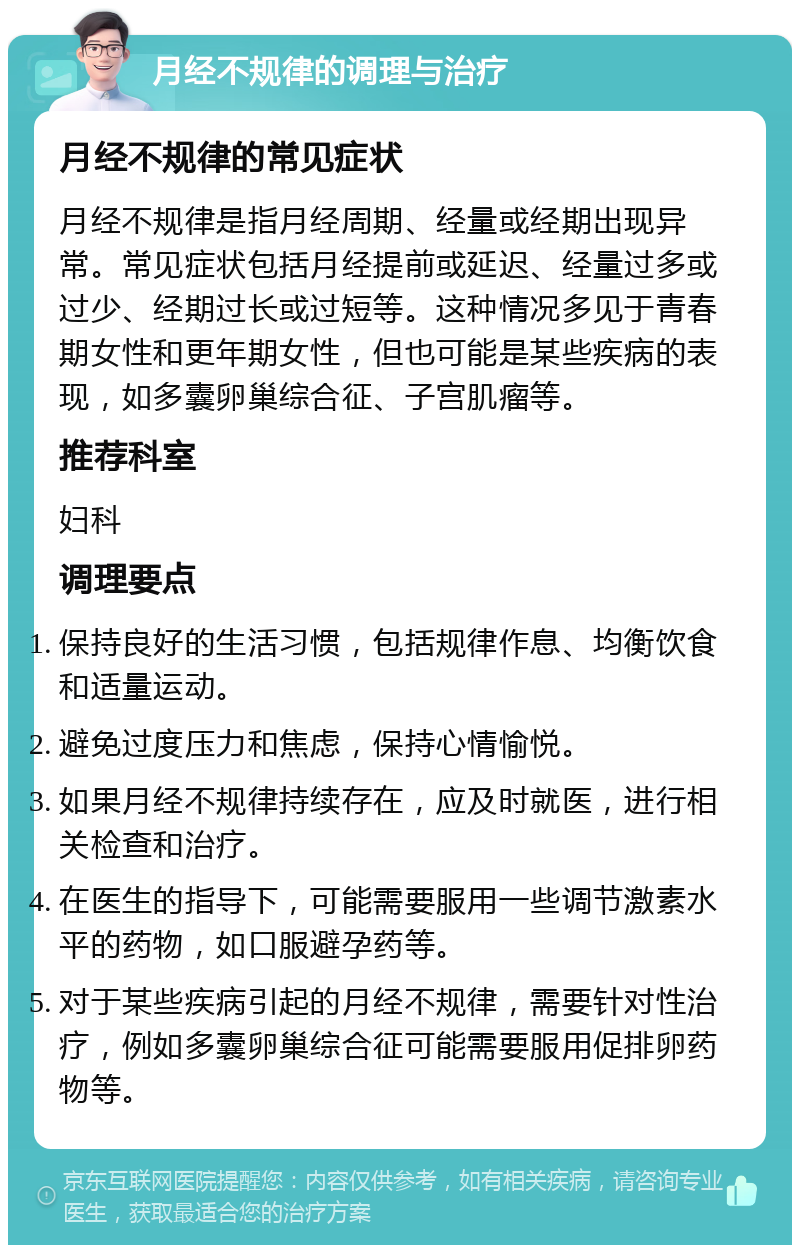 月经不规律的调理与治疗 月经不规律的常见症状 月经不规律是指月经周期、经量或经期出现异常。常见症状包括月经提前或延迟、经量过多或过少、经期过长或过短等。这种情况多见于青春期女性和更年期女性，但也可能是某些疾病的表现，如多囊卵巢综合征、子宫肌瘤等。 推荐科室 妇科 调理要点 保持良好的生活习惯，包括规律作息、均衡饮食和适量运动。 避免过度压力和焦虑，保持心情愉悦。 如果月经不规律持续存在，应及时就医，进行相关检查和治疗。 在医生的指导下，可能需要服用一些调节激素水平的药物，如口服避孕药等。 对于某些疾病引起的月经不规律，需要针对性治疗，例如多囊卵巢综合征可能需要服用促排卵药物等。