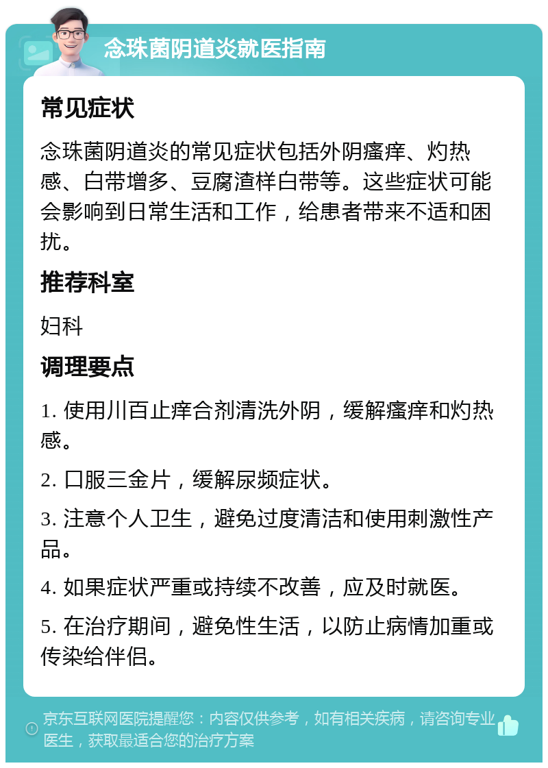 念珠菌阴道炎就医指南 常见症状 念珠菌阴道炎的常见症状包括外阴瘙痒、灼热感、白带增多、豆腐渣样白带等。这些症状可能会影响到日常生活和工作，给患者带来不适和困扰。 推荐科室 妇科 调理要点 1. 使用川百止痒合剂清洗外阴，缓解瘙痒和灼热感。 2. 口服三金片，缓解尿频症状。 3. 注意个人卫生，避免过度清洁和使用刺激性产品。 4. 如果症状严重或持续不改善，应及时就医。 5. 在治疗期间，避免性生活，以防止病情加重或传染给伴侣。